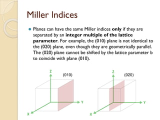 Miller lndices
⚫ Planes can have the same Miller indices only if they are
separated by an integer multiple of the lattice
parameter. For example, the (010) plane is not identical to
the (020) plane, even though they are geometrically parallel.
The (020) plane cannot be shifted by the lattice parameter b
to coincide with plane (010).
(010) (020)
 