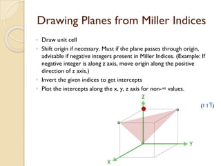 Drawing Planes from Miller Indices
◦ Draw unit cell
◦ Shift origin if necessary. Must if the plane passes through origin,
advisable if negative integers present in Miller Indices. (Example: If
negative integer is along z axis, move origin along the positive
direction of z axis.)
◦ Invert the given indices to get intercepts
◦ Plot the intercepts along the x, y, z axis for non-∞ values.
 
