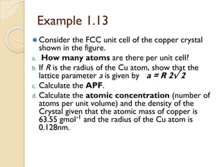 Example 1.13
⚫ Consider the FCC unit cell of the copper crystal
shown in the figure.
a. How many atoms are there per unit cell?
b. If R is the radius of the Cu atom, show that the
lattice parameter a is given by a = R 2√ 2
c. Calculate the APF.
d. Calculate the atomic concentration (number of
atoms per unit volume) and the density of the
Crystal given that the atomic mass of copper is
63.55 gmol-1 and the radius of the Cu atom is
0.128nm.
 
