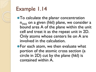 Example 1.14
⚫To calculate the planar concentration
n(hkl) on a given (hkl) plane, we consider a
bound area A of the plane within the unit
cell and treat it as the repeat unit in 2D.
Only atoms whose centers lie on A are
involved in the calculation.
⚫For each atom, we then evaluate what
portion of the atomic cross section (a
circle in 2D) cut by the plane (hkl) is
contained within A.
 