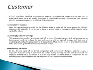  A firm’s main focus should be its present and potential customers to be successful in the long run. To
understand better, these are usually segmented in three broad categories, though one may come up
with his own categorization as he/she may find convenient-
Segmentation by objectives
Here, the segmentation is based on the different ways of usage of the same product by different
customers. For example- A car is used by some as a mere mode of conveyance while it can be status
symbol for others.
Segmenting by customer coverage
This segmentation involves a strategic trade off in terms of marketing costs and market coverage. A
businessman needs to evaluate the two and come up with an optimal strategy such that cost of
marketing is beneficial in comparison to its competitors. Thus, he/she needs to prioritize the markets
to be focused on, given the restricted promotional budget.
Re segmenting the market
In this dynamic world of cut throat competition and continuously changing customer needs, a
successful marketer needs to continually do sample testing to keep on track with the current and
expected demands of its customers. It is in this way that he can keep ahead of competition. But the
frequency of such tests depends on the magnitude of cost implications of the same.
 