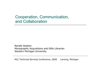 Cooperation, Communication, and Collaboration Randle Gedeon Monographic Acquisitions and Gifts Librarian Western Michigan University MLC Technical Services Conference, 2008  Lansing, Michigan 
