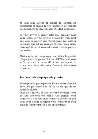 Les 3 clés secrètes pour gagner de l’argent – David KOMSI
www.davidkomsi.com
35
Si vous avez décidé de gagner de l’argent, de
transformer le niveau de vos finances et de changer
vos conditions de vie, vous êtes OBLIGE de réussir.
Si vous arrivez à garder cette idée présente dans
votre esprit, si vous arrivez à ressentir réellement
que vous ne pouvez que réussir parce que toute la
puissance qui est en vous est là pour vous aider,
parce que la vie va vous aider aussi, vous ne pouvez
que réussir.
Mettez cette idée dans votre tête, faites la grandir
chaque jour, comprenez bien que RIEN ne peut vous
arrêter si vous l’avez décidé et que peu importe le
temps que cela prendra, vous réussiriez et bien vous
réussirez.
Peu importe le temps que cela prendra
Le temps n’est pas important, il vaut mieux réussir à
faire quelque chose à la fin de sa vie que de ne
jamais le réussir.
Quoi qu’il en soit, si vous arrivez à accepter l’idée
en vous que vous êtes prêt à vous engager toute
votre vie s’il le faut pour réussir à obtenir ce que
vous avez décidé d’obtenir vous réussirez et bien
avant la fin de votre vie, c’est une certitude.
 