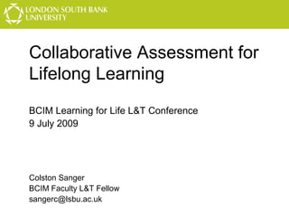 Collaborative Assessment for
Lifelong Learning
BCIM Learning for Life L&T Conference
9 July 2009

Colston Sanger
BCIM Faculty L&T Fellow
sangerc@lsbu.ac.uk

 