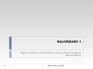 BALONMANO 1 Objetivo: Conocer el nivel inicial de los alumnos previo a la práctica. Material: Balones Alberto Navarro Elbal 