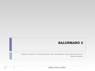 BALONMANO 2 Objetivo: Avanzar en el dominio del pase, bote, lanzamiento y otros elementos técnicos Material: Balones Alberto Navarro Elbal 