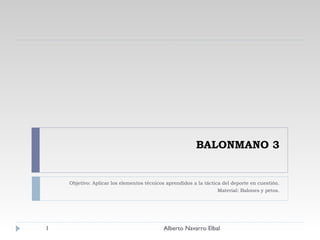 BALONMANO 3 Objetivo: Aplicar los elementos técnicos aprendidos a la táctica del deporte en cuestión. Material: Balones y petos. Alberto Navarro Elbal 