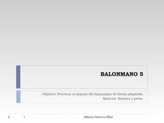 BALONMANO 5 Objetivo: Practicar el deporte del balonmano de forma adaptada. Material: Balones y petos. Alberto Navarro Elbal 