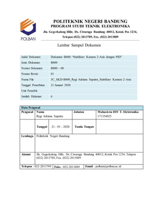 POLITEKNIK NEGERI BANDUNG
PROGRAM STUDI TEKNIK ELEKTRONIKA
Jln. Gegerkalong Hilir, Ds. Ciwaruga Bandung 40012, Kotak Pos 1234,
Telepon (022) 2013789, Fax. (022) 2013889
Lembar Sampul Dokumen
Judul Dokumen Dokumen B400: “Stabilizer Kamera 2-Axis dengan PID”
Jenis Dokumen B400
Nomor Dokumen B400 – 00
Nomor Revisi 01
Nama File 3C_SKD-B400_Regi Adriana Saputra_Stabilizer Kamera 2-Axis
Tanggal Penerbitan 21 Januari 2020
Unit Penerbit
Jumlah Halaman 6
Data Pengusul
Pengusul Nama Jabatan Mahasiswa DIV T. Elektronika
Regi Adriana Saputra 171354025
Tanggal 21 - 01 - 2020 Tanda Tangan
Lembaga Politeknik Negeri Bandung
Alamat Jln. Gegerkalong Hilir, Ds. Ciwaruga Bandung 40012, Kotak Pos 1234, Telepon
(022) 2013789, Fax. (022) 2013889
Telepon : 022-2013789 Faks : 022-2013889 Email : polban@polban.ac.id
 