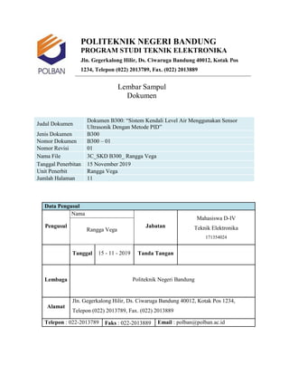 POLITEKNIK NEGERI BANDUNG
PROGRAM STUDI TEKNIK ELEKTRONIKA
Jln. Gegerkalong Hilir, Ds. Ciwaruga Bandung 40012, Kotak Pos
1234, Telepon (022) 2013789, Fax. (022) 2013889
Lembar Sampul
Dokumen
Judul Dokumen
Dokumen B300: “Sistem Kendali Level Air Menggunakan Sensor
Ultrasonik Dengan Metode PID”
Jenis Dokumen B300
Nomor Dokumen B300 – 01
Nomor Revisi 01
Nama File 3C_SKD B300_ Rangga Vega
Tanggal Penerbitan 15 November 2019
Unit Penerbit Rangga Vega
Jumlah Halaman 11
Data Pengusul
Pengusul
Nama
Jabatan
Mahasiswa D-IV
Teknik Elektronika
171354024
Rangga Vega
Tanggal 15 - 11 - 2019 Tanda Tangan
Lembaga Politeknik Negeri Bandung
Alamat
Jln. Gegerkalong Hilir, Ds. Ciwaruga Bandung 40012, Kotak Pos 1234,
Telepon (022) 2013789, Fax. (022) 2013889
Telepon : 022-2013789 Faks : 022-2013889 Email : polban@polban.ac.id
 