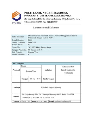 POLITEKNIK NEGERI BANDUNG
PROGRAM STUDI TEKNIK ELEKTRONIKA
Jln. Gegerkalong Hilir, Ds. Ciwaruga Bandung 40012, Kotak Pos 1234,
Telepon (022) 2013789, Fax. (022) 2013889
Lembar Sampul Dokumen
Judul Dokumen
Dokumen B400: “Sistem Kendali Level Air Menggunakan Sensor
Ultrasonik Dengan Metode PID”
Jenis Dokumen B400
Nomor Dokumen B400 – 01
Nomor Revisi 01
Nama File 3C_SKD B400_ Rangga Vega
Tanggal Penerbitan 08 Desember 2019
Unit Penerbit Rangga Vega
Jumlah Halaman 6
Data Pengusul
Pengusul
Nama
Jabatan
Mahasiswa D-IV
Teknik Elektronika
1713540124
Rangga Vega
Tanggal 08 - 12 - 2019 Tanda Tangan
Lembaga Politeknik Negeri Bandung
Alamat
Jln. Gegerkalong Hilir, Ds. Ciwaruga Bandung 40012, Kotak Pos 1234,
Telepon (022) 2013789, Fax. (022) 2013889
Telepon : 022-2013789 Faks : 022-2013889 Email : polban@polban.ac.id
 