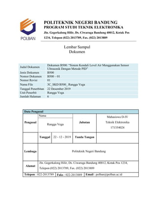 POLITEKNIK NEGERI BANDUNG
PROGRAM STUDI TEKNIK ELEKTRONIKA
Jln. Gegerkalong Hilir, Ds. Ciwaruga Bandung 40012, Kotak Pos
1234, Telepon (022) 2013789, Fax. (022) 2013889
Lembar Sampul
Dokumen
Judul Dokumen
Dokumen B500: “Sistem Kendali Level Air Menggunakan Sensor
Ultrasonik Dengan Metode PID”
Jenis Dokumen B500
Nomor Dokumen B500 – 01
Nomor Revisi 01
Nama File 3C_SKD B500_ Rangga Vega
Tanggal Penerbitan 22 Desember 2019
Unit Penerbit Rangga Vega
Jumlah Halaman 6
Data Pengusul
Pengusul
Nama
Jabatan
Mahasiswa D-IV
Teknik Elektronika
171354024
Rangga Vega
Tanggal 22 - 12 - 2019 Tanda Tangan
Lembaga Politeknik Negeri Bandung
Alamat
Jln. Gegerkalong Hilir, Ds. Ciwaruga Bandung 40012, Kotak Pos 1234,
Telepon (022) 2013789, Fax. (022) 2013889
Telepon : 022-2013789 Faks : 022-2013889 Email : polban@polban.ac.id
 