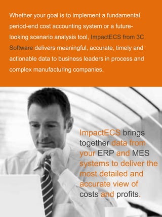 Whether your goal is to implement a fundamental
period-end cost accounting system or a future-
looking scenario analysis tool, ImpactECS from 3C
Software delivers meaningful, accurate, timely and
actionable data to business leaders in process and
complex manufacturing companies.
ImpactECS brings
together data from
your ERP and MES
systems to deliver the
most detailed and
accurate view of
costs and profits.
 