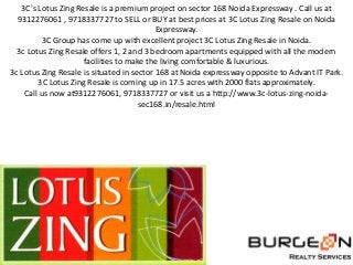 3C's Lotus Zing Resale is a premium project on sector 168 Noida Expressway . Call us at
  9312276061 , 9718337727 to SELL or BUY at best prices at 3C Lotus Zing Resale on Noida
                                           Expressway.
          3C Group has come up with excellent project 3C Lotus Zing Resale in Noida.
  3c Lotus Zing Resale offers 1, 2 and 3 bedroom apartments equipped with all the modern
                     facilities to make the living comfortable & luxurious.
3c Lotus Zing Resale is situated in sector 168 at Noida expressway opposite to Advant IT Park.
        3C Lotus Zing Resale is coming up in 17.5 acres with 2000 flats approximately.
    Call us now at9312276061, 9718337727 or visit us a http://www.3c-lotus-zing-noida-
                                      sec168.in/resale.html
 