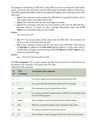 The purpose of maintaining an ARP table is that when you want to communicate with another
device, your device does not need to send the ARP request for the MAC address of that device.
The ARPcommands also helps to find out the duplicate IP address and invalid entries in an ARP
table/cache.
 arp -a: This command is used to display the ARP table for a particular IP address. It also
shows all the entries of the ARP cache or table.
 arp -g: This command works the same as the arp -a command.
 arp -d: This command is used when you want to delete an entry from the ARP table for a
particular interface. To delete an entry, write arp -d command along with the IP
address in a command prompt you want to delete.
Syntax:
arp -d 192.168.43.255
 arp -d *: You can also delete all the entries from the ARP table. This command will
remove or flush all the entries from the table.
 arp -s: This command is used to add the static entry in the ARP table, which resolves
the InetAddr (IP address) to the EtherAddr (physical address). To add a static entry in
an ARP table, write arp -s command along with the IP address and MAC address of the
device in a command prompt.
Syntax:
arp -s 192.168.43.160 00-aa-00-62-c6-09
11. FTP Commands: FTP is used to transfer the files from one device to another device on
the Internet. FTP command is very useful to the FTP client.
Table of the FTP commands:
S.
No
FTP
Command
Description of the command
1. ! It is used to toggle back and forth between the OS and FTP.
2. ? It is used to print the information about the FTP command.
3. append This command is used to append the two files.
4. ascii It is used to set the file transfer mode to ASCII (It is the default mode
for most FTP programs).
5. binary This command is used to set the file transfer mode to binary.
6. bell When any command completes, this command sounds a bell.
7. bye It is used to terminate the ftp session and exit.
8. cd This command is used to change the directory on the remote system.
 