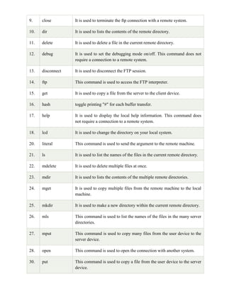 9. close It is used to terminate the ftp connection with a remote system.
10. dir It is used to lists the contents of the remote directory.
11. delete It is used to delete a file in the current remote directory.
12. debug It is used to set the debugging mode on/off. This command does not
require a connection to a remote system.
13. disconnect It is used to disconnect the FTP session.
14. ftp This command is used to access the FTP interpreter.
15. get It is used to copy a file from the server to the client device.
16. hash toggle printing "#" for each buffer transfer.
17. help It is used to display the local help information. This command does
not require a connection to a remote system.
18. lcd It is used to change the directory on your local system.
20. literal This command is used to send the argument to the remote machine.
21. ls It is used to list the names of the files in the current remote directory.
22. mdelete It is used to delete multiple files at once.
23. mdir It is used to lists the contents of the multiple remote directories.
24. mget It is used to copy multiple files from the remote machine to the local
machine.
25. mkdir It is used to make a new directory within the current remote directory.
26. mls This command is used to list the names of the files in the many server
directories.
27. mput This command is used to copy many files from the user device to the
server device.
28. open This command is used to open the connection with another system.
30. put This command is used to copy a file from the user device to the server
device.
 