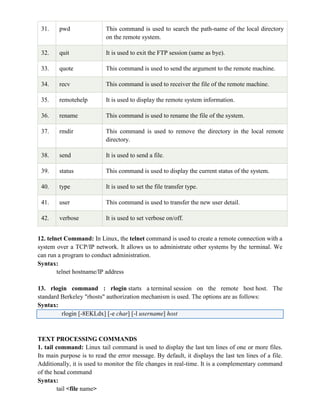 31. pwd This command is used to search the path-name of the local directory
on the remote system.
32. quit It is used to exit the FTP session (same as bye).
33. quote This command is used to send the argument to the remote machine.
34. recv This command is used to receiver the file of the remote machine.
35. remotehelp It is used to display the remote system information.
36. rename This command is used to rename the file of the system.
37. rmdir This command is used to remove the directory in the local remote
directory.
38. send It is used to send a file.
39. status This command is used to display the current status of the system.
40. type It is used to set the file transfer type.
41. user This command is used to transfer the new user detail.
42. verbose It is used to set verbose on/off.
12. telnet Command: In Linux, the telnet command is used to create a remote connection with a
system over a TCP/IP network. It allows us to administrate other systems by the terminal. We
can run a program to conduct administration.
Syntax:
telnet hostname/IP address
13. rlogin command : rlogin starts a terminal session on the remote host host. The
standard Berkeley "rhosts" authorization mechanism is used. The options are as follows:
Syntax:
rlogin [-8EKLdx] [-e char] [-l username] host
TEXT PROCESSING COMMANDS
1. tail command: Linux tail command is used to display the last ten lines of one or more files.
Its main purpose is to read the error message. By default, it displays the last ten lines of a file.
Additionally, it is used to monitor the file changes in real-time. It is a complementary command
of the head command
Syntax:
tail <file name>
 