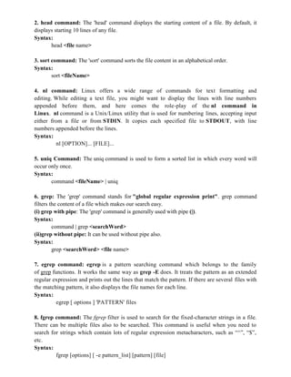 2. head command: The 'head' command displays the starting content of a file. By default, it
displays starting 10 lines of any file.
Syntax:
head <file name>
3. sort command: The 'sort' command sorts the file content in an alphabetical order.
Syntax:
sort <fileName>
4. nl command: Linux offers a wide range of commands for text formatting and
editing. While editing a text file, you might want to display the lines with line numbers
appended before them, and here comes the role-play of the nl command in
Linux. nl command is a Unix/Linux utility that is used for numbering lines, accepting input
either from a file or from STDIN. It copies each specified file to STDOUT, with line
numbers appended before the lines.
Syntax:
nl [OPTION]... [FILE]...
5. uniq Command: The uniq command is used to form a sorted list in which every word will
occur only once.
Syntax:
command <fileName> | uniq
6. grep: The 'grep' command stands for "global regular expression print". grep command
filters the content of a file which makes our search easy.
(i) grep with pipe: The 'grep' command is generally used with pipe (|).
Syntax:
command | grep <searchWord>
(ii)grep without pipe: It can be used without pipe also.
Syntax:
grep <searchWord> <file name>
7. egrep command: egrep is a pattern searching command which belongs to the family
of grep functions. It works the same way as grep -E does. It treats the pattern as an extended
regular expression and prints out the lines that match the pattern. If there are several files with
the matching pattern, it also displays the file names for each line.
Syntax:
egrep [ options ] 'PATTERN' files
8. fgrep command: The fgrep filter is used to search for the fixed-character strings in a file.
There can be multiple files also to be searched. This command is useful when you need to
search for strings which contain lots of regular expression metacharacters, such as “^”, “$”,
etc.
Syntax:
fgrep [options] [ -e pattern_list] [pattern] [file]
 