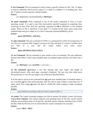 9. cut Command: The cut command is used to select a specific column of a file. The '-d' option
is used as a delimiter, and it can be a space (' '), a slash (/), a hyphen (-), or anything else. And,
the '-f' option is used to specify a column number.
Syntax:
cut -d(delimiter) -f(columnNumber) <fileName>
10. paste command: Paste command is one of the useful commands in Unix or Linux
operating system. It is used to join files horizontally (parallel merging) by outputting lines
consisting of lines from each file specified, separated by tab as delimiter, to the standard
output. When no file is specified, or put dash (“-“) instead of file name, paste reads from
standard input and gives output as it is until a interrupt command [Ctrl-c] is given.
Syntax:
paste [OPTION]... [FILES]...
11. join command: The join command in UNIX is a command line utility for joining lines of
two files on a common field. Suppose you have two files and there is a need to combine these
two files in a way that the output makes even more sense.
Syntax:
$join [OPTION] FILE1 FILE2
12. tee Command: The tee command is quite similar to the cat command. The only difference
between both filters is that it puts standard input on standard output and also write them into a
file.
Syntax:
cat <fileName> | tee <newFile> | cat or tac |.....
13. Pg command: pg displays a text file, pausing after each "page" (the height of
the terminal screen). After each page, a prompt is displayed. The user may then either press
the newline key to view the next page or one of the keys described below.
If no file name is given on the command line, pg reads from standard input. If standard output is
not a terminal, pg acts like cat but precedes each file with its name if there is more than one. If
input comes from a pipe, pg stores the data in a buffer file while reading to make navigation
possible.
Syntax:
pg [-number] [-p string] [-cefnrs] [+line] [+/pattern/] [file...]
14. comm.: The 'comm' command compares two files or streams. By default, 'comm' will always
display three columns. First column indicates non-matching items of first file, second column
indicates non-matching items of second file, and third column indicates matching items of both
the files. Both the files has to be in sorted order for 'comm' command to be executed.
Syntax:
comm <file1> <file2>
 