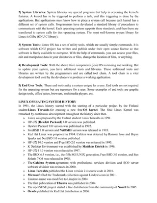 2) System Libraries: System libraries are special programs that help in accessing the kernel's
features. A kernel has to be triggered to perform a task, and this triggering is done by the
applications. But applications must know how to place a system call because each kernel has a
different set of system calls. Programmers have developed a standard library of procedures to
communicate with the kernel. Each operating system supports these standards, and then these are
transferred to system calls for that operating system. The most well-known system library for
Linux is Glibc (GNU C library).
3) System Tools: Linux OS has a set of utility tools, which are usually simple commands. It is
software which GNU project has written and publish under their open source license so that
software is freely available to everyone. With the help of commands, you can access your files,
edit and manipulate data in your directories or files, change the location of files, or anything.
4) Development Tools: With the above three components, your OS is running and working. But
to update your system, you have additional tools and libraries. These additional tools and
libraries are written by the programmers and are called tool chain. A tool chain is a vital
development tool used by the developers to produce a working application.
5) End User Tools: These end tools make a system unique for a user. End tools are not required
for the operating system but are necessary for a user. Some examples of end tools are graphic
design tools, office suites, browsers, multimedia players, etc.
LINUX OPERATING SYSTEM HISTORY
In 1991, the Linux history started with the starting of a particular project by the Finland
student Linus Torvalds for creating a new free OS kernel. The final Linux Kernel was
remarked by continuous development throughout the history since then.
 Linux was proposed by the Finland student Linus Torvalds in 1991.
 HP-UX (Hewlett Packard) 8.0 version was published.
 Hewlett Packard 9.0 version was published in 1992.
 FreeBSD 1.0 version and NetBSD8 version was released in 1993.
 Red Hat Linux was proposed in 1994. Caldera was detected by Ransom love and Bryan
Sparks and NetBSD 1.0 version published.
 HP-UX 10.0 version and FreeBSD 2.0 version was released in 1995.
 K Desktop Environment was established by Matthias Ettrich in 1996.
 HP-UX 11.0 version was released in 1997.
 The IRIX 6.5 version, i.e., the fifth SGI UNIX generation, Free BSD 3.0 version, and Sun
Solaris 7 OS was released in 1998.
 The Caldera System agreement with professional services division and SCO server
software division was released in 2000.
 Linus Torvalds published the Linux version 2.4 source code in 2001.
 Microsoft filed the Trademark collection against Lindows.com in 2001.
 Lindows name was modified to Linspire in 2004.
 The first publication of Ubuntu was published in 2004.
 The openSUSE project started a free distribution from the community of Novell In 2005.
 Oracle published its Red Hat distribution in 2006.
 