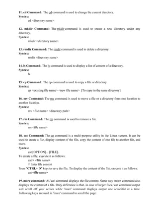 11. cd Command: The cd command is used to change the current directory.
Syntax:
cd <directory name>
12. mkdir Command: The mkdir command is used to create a new directory under any
directory.
Syntax:
mkdir <directory name>
13. rmdir Command: The rmdir command is used to delete a directory.
Syntax:
rmdir <directory name>
14. ls Command: The ls command is used to display a list of content of a directory.
Syntax:
ls
15. cp Command: The cp command is used to copy a file or directory.
Syntax:
cp <existing file name> <new file name> [To copy in the same directory]
16. mv Command: The mv command is used to move a file or a directory form one location to
another location.
Syntax:
mv <file name> <directory path>
17. rm Command: The rm command is used to remove a file.
Syntax:
rm <file name>
18. cat Command: The cat command is a multi-purpose utility in the Linux system. It can be
used to create a file, display content of the file, copy the content of one file to another file, and
more.
Syntax:
cat [OPTION]... [FILE]..
To create a file, execute it as follows:
cat > <file name>
// Enter file content
Press "CTRL+ D" keys to save the file. To display the content of the file, execute it as follows:
cat <file name>
19. more command: As 'cat' command displays the file content. Same way 'more' command also
displays the content of a file. Only difference is that, in case of larger files, 'cat' command output
will scroll off your screen while 'more' command displays output one screenful at a time.
Following keys are used in 'more' command to scroll the page:
 