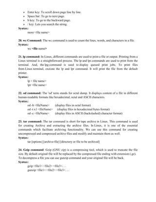  Enter key: To scroll down page line by line.
 Space bar: To go to next page.
 b key: To go to the backward page.
 / key: Lets you search the string.
Syntax:
more <file name>
20. wc Command: The wc command is used to count the lines, words, and characters in a file.
Syntax:
wc <file name>
21. lp command: In Linux, different commands are used to print a file or output. Printing from a
Linux terminal is a straightforward process. The lp and lpr commands are used to print from the
terminal. And, the lpg command is used to display queued print jobs. To print files
from Linux terminal, execute the lp and lpr command. It will print the file from the default
printer.
Syntax:
lp < file name>
lpr <file name>
22. od command: The 'od' term stands for octal dump. It displays content of a file in different
human-readable formats like hexadecimal, octal and ASCII characters.
Syntax:
od -b <fileName> (display files in octal format)
od -t x1 <fileName> (display files in hexadecimal bytes format)
od -c <fileName> (display files in ASCII (backslashed) character format)
23. tar command: The tar command is short for tape archive in Linux. This command is used
for creating Archive and extracting the archive files. In Linux, it is one of the essential
commands which facilitate archiving functionality. We can use this command for creating
uncompressed and compressed archive files and modify and maintain them as well.
Syntax:
tar [options] [archive-file] [directory or file to be archived]
24. Gzip command: Gzip (GNU zip) is a compressing tool, which is used to truncate the file
size. By default original file will be replaced by the compressed file ending with extension (.gz).
To decompress a file you can use gunzip command and your original file will be back.
Syntax:
gzip <file1> <file2> <file3>. . .
gunzip <file1> <file2> <file3>. . .
 