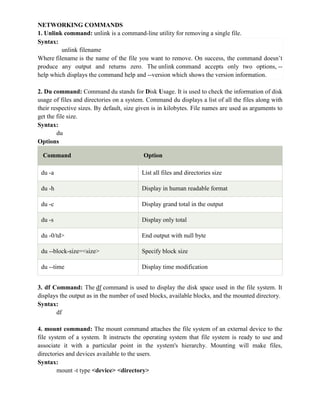NETWORKING COMMANDS
1. Unlink command: unlink is a command-line utility for removing a single file.
Syntax:
unlink filename
Where filename is the name of the file you want to remove. On success, the command doesn’t
produce any output and returns zero. The unlink command accepts only two options, --
help which displays the command help and --version which shows the version information.
2. Du command: Command du stands for Disk Usage. It is used to check the information of disk
usage of files and directories on a system. Command du displays a list of all the files along with
their respective sizes. By default, size given is in kilobytes. File names are used as arguments to
get the file size.
Syntax:
du
Options
Command Option
du -a List all files and directories size
du -h Display in human readable format
du -c Display grand total in the output
du -s Display only total
du -0/td> End output with null byte
du --block-size=<size> Specify block size
du --time Display time modification
3. df Command: The df command is used to display the disk space used in the file system. It
displays the output as in the number of used blocks, available blocks, and the mounted directory.
Syntax:
df
4. mount command: The mount command attaches the file system of an external device to the
file system of a system. It instructs the operating system that file system is ready to use and
associate it with a particular point in the system's hierarchy. Mounting will make files,
directories and devices available to the users.
Syntax:
mount -t type <device> <directory>
 