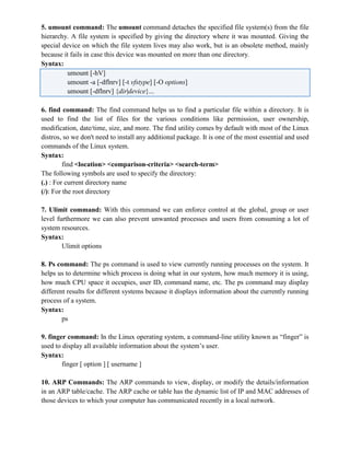 5. umount command: The umount command detaches the specified file system(s) from the file
hierarchy. A file system is specified by giving the directory where it was mounted. Giving the
special device on which the file system lives may also work, but is an obsolete method, mainly
because it fails in case this device was mounted on more than one directory.
Syntax:
umount [-hV]
umount -a [-dflnrv] [-t vfstype] [-O options]
umount [-dflnrv] {dir|device}...
6. find command: The find command helps us to find a particular file within a directory. It is
used to find the list of files for the various conditions like permission, user ownership,
modification, date/time, size, and more. The find utility comes by default with most of the Linux
distros, so we don't need to install any additional package. It is one of the most essential and used
commands of the Linux system.
Syntax:
find <location> <comparison-criteria> <search-term>
The following symbols are used to specify the directory:
(.) : For current directory name
(/): For the root directory
7. Ulimit command: With this command we can enforce control at the global, group or user
level furthermore we can also prevent unwanted processes and users from consuming a lot of
system resources.
Syntax:
Ulimit options
8. Ps command: The ps command is used to view currently running processes on the system. It
helps us to determine which process is doing what in our system, how much memory it is using,
how much CPU space it occupies, user ID, command name, etc. The ps command may display
different results for different systems because it displays information about the currently running
process of a system.
Syntax:
ps
9. finger command: In the Linux operating system, a command-line utility known as “finger” is
used to display all available information about the system’s user.
Syntax:
finger [ option ] [ username ]
10. ARP Commands: The ARP commands to view, display, or modify the details/information
in an ARP table/cache. The ARP cache or table has the dynamic list of IP and MAC addresses of
those devices to which your computer has communicated recently in a local network.
 