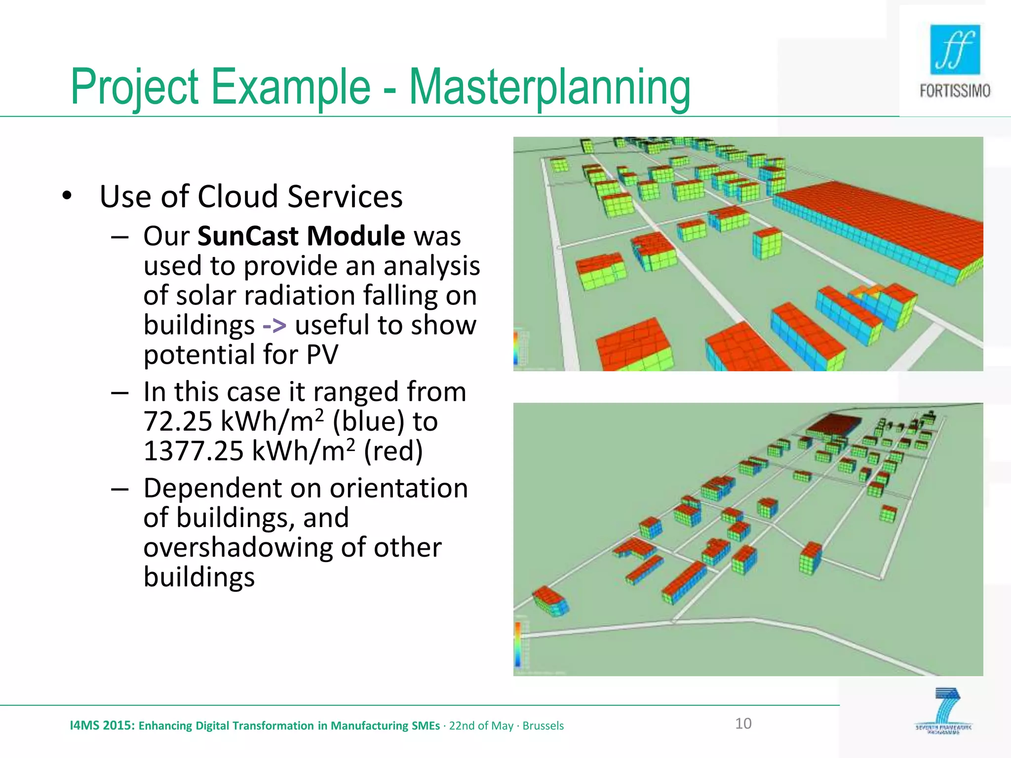 Project Example - Masterplanning
I4MS 2015: Enhancing Digital Transformation in Manufacturing SMEs · 22nd of May · Brussels 10
• Use of Cloud Services
– Our SunCast Module was
used to provide an analysis
of solar radiation falling on
buildings -> useful to show
potential for PV
– In this case it ranged from
72.25 kWh/m2 (blue) to
1377.25 kWh/m2 (red)
– Dependent on orientation
of buildings, and
overshadowing of other
buildings
 