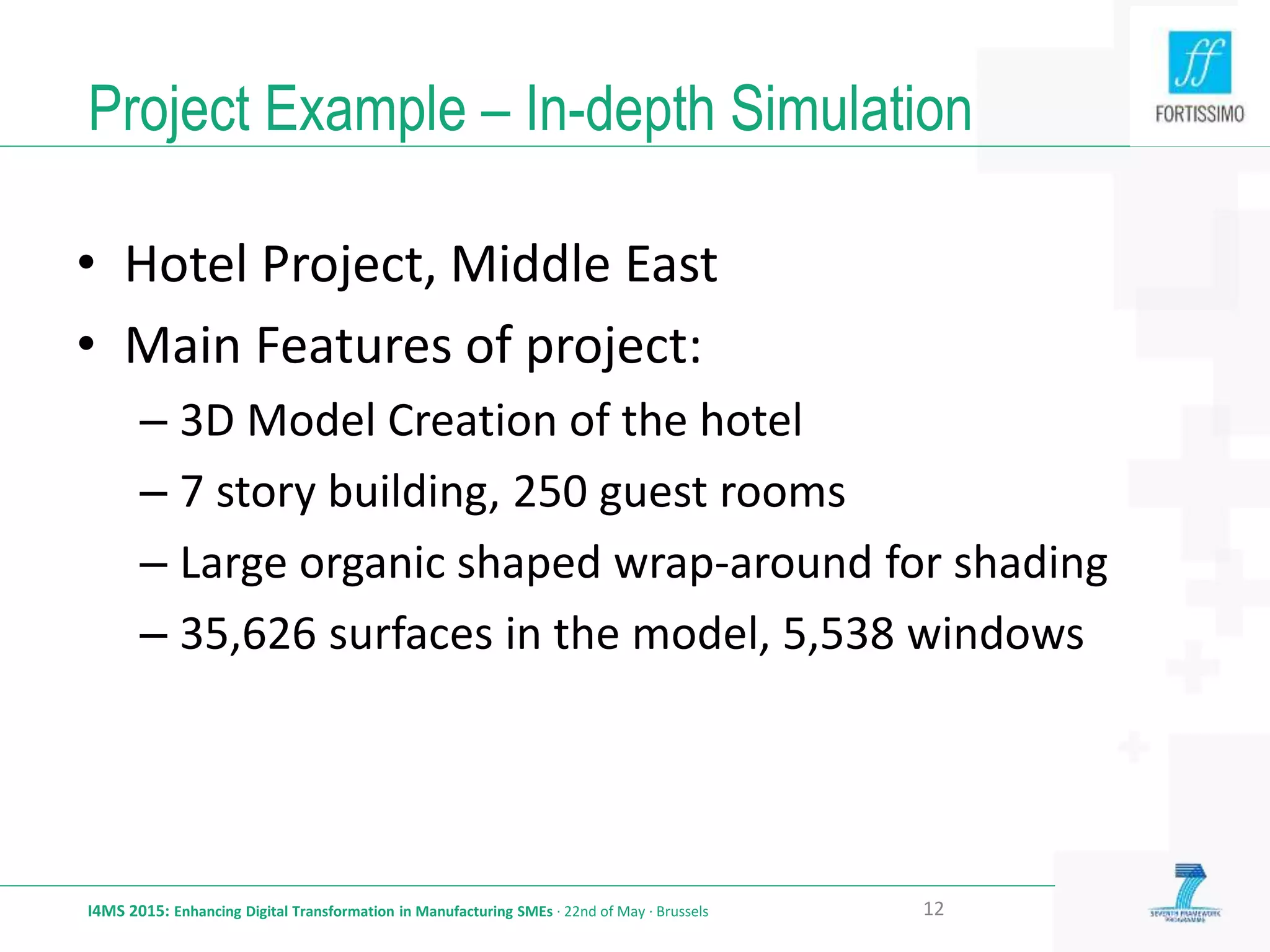 Project Example – In-depth Simulation
I4MS 2015: Enhancing Digital Transformation in Manufacturing SMEs · 22nd of May · Brussels 12
• Hotel Project, Middle East
• Main Features of project:
– 3D Model Creation of the hotel
– 7 story building, 250 guest rooms
– Large organic shaped wrap-around for shading
– 35,626 surfaces in the model, 5,538 windows
 