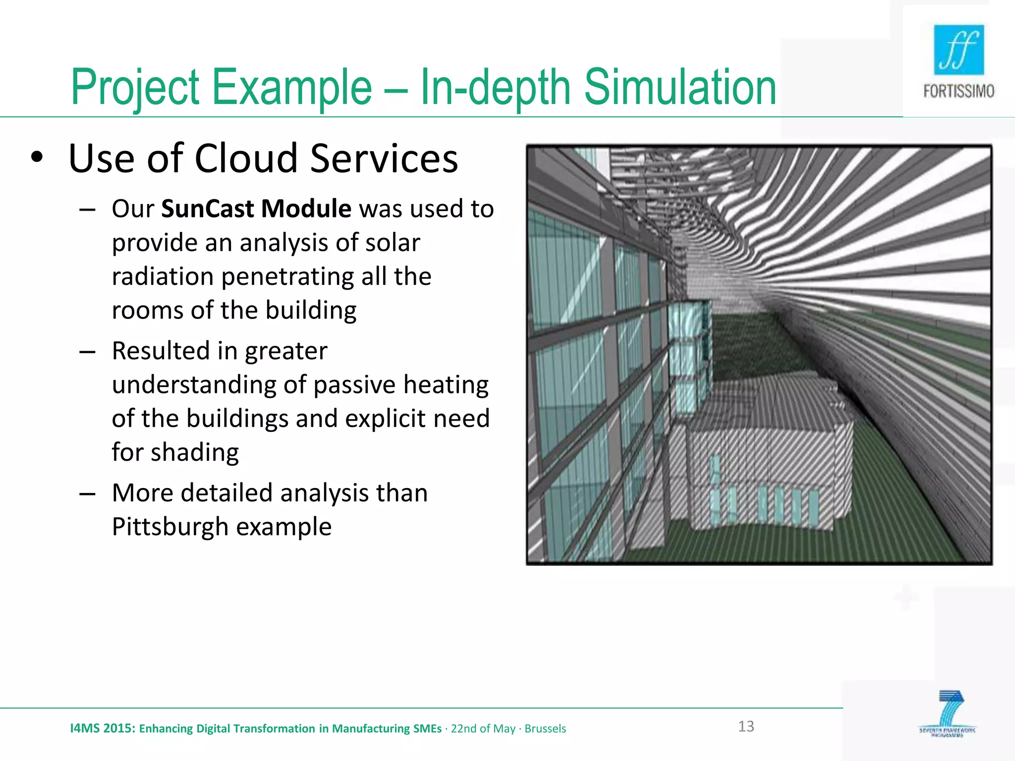 Project Example – In-depth Simulation
I4MS 2015: Enhancing Digital Transformation in Manufacturing SMEs · 22nd of May · Brussels 13
• Use of Cloud Services
– Our SunCast Module was used to
provide an analysis of solar
radiation penetrating all the
rooms of the building
– Resulted in greater
understanding of passive heating
of the buildings and explicit need
for shading
– More detailed analysis than
Pittsburgh example
 
