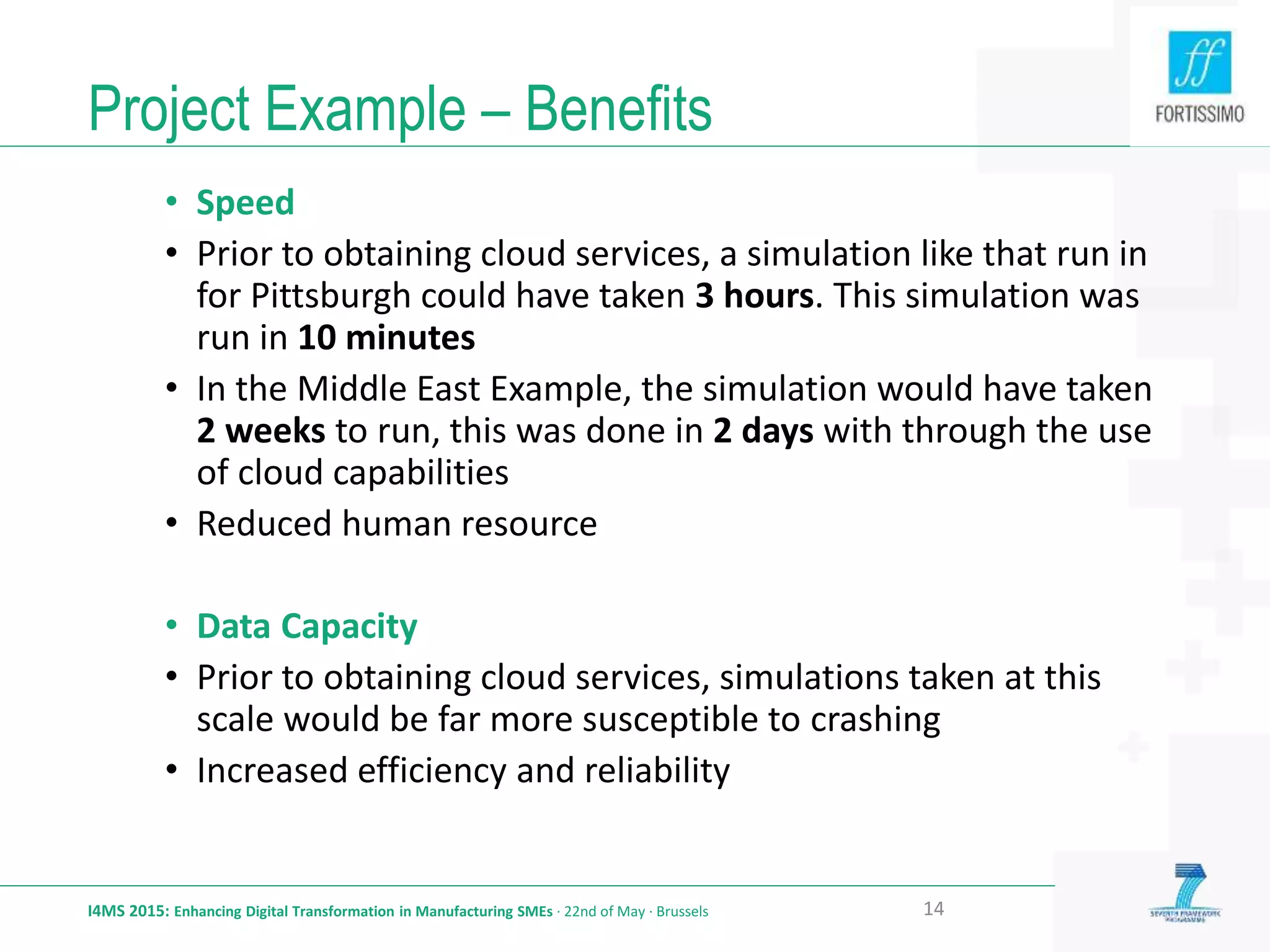Project Example – Benefits
I4MS 2015: Enhancing Digital Transformation in Manufacturing SMEs · 22nd of May · Brussels 14
• Speed
• Prior to obtaining cloud services, a simulation like that run in
for Pittsburgh could have taken 3 hours. This simulation was
run in 10 minutes
• In the Middle East Example, the simulation would have taken
2 weeks to run, this was done in 2 days with through the use
of cloud capabilities
• Reduced human resource
• Data Capacity
• Prior to obtaining cloud services, simulations taken at this
scale would be far more susceptible to crashing
• Increased efficiency and reliability
 