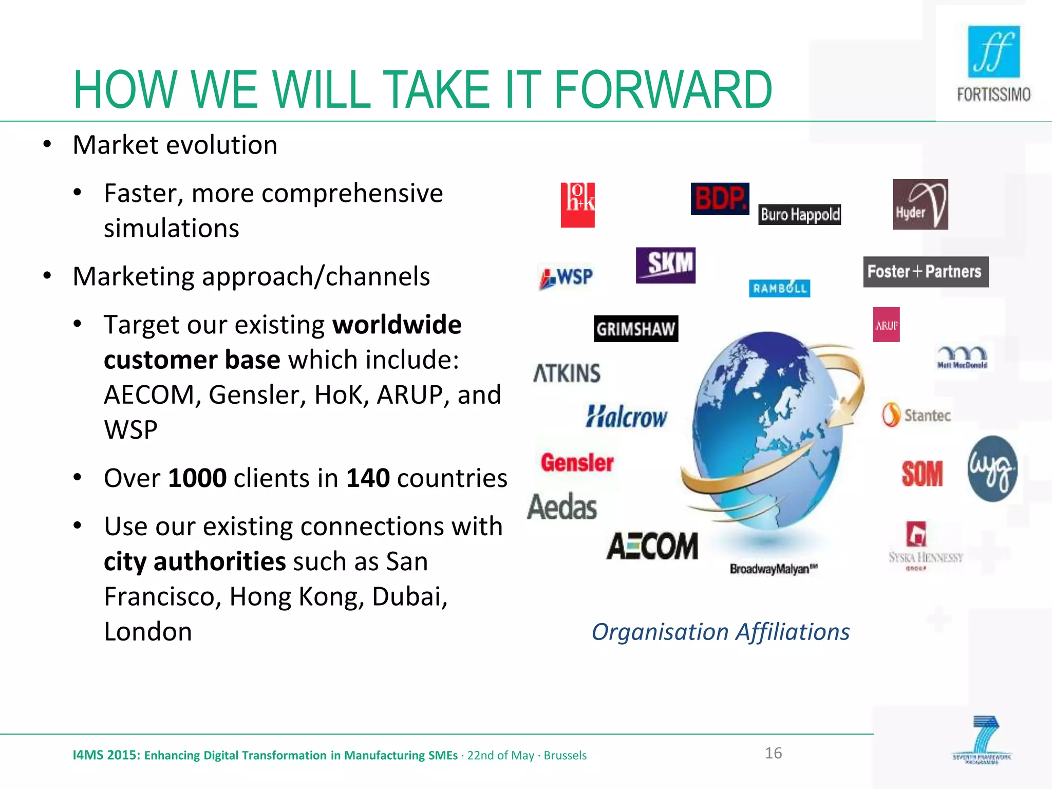 HOW WE WILL TAKE IT FORWARD
I4MS 2015: Enhancing Digital Transformation in Manufacturing SMEs · 22nd of May · Brussels 16
• Market evolution
• Faster, more comprehensive
simulations
• Marketing approach/channels
• Target our existing worldwide
customer base which include:
AECOM, Gensler, HoK, ARUP, and
WSP
• Over 1000 clients in 140 countries
• Use our existing connections with
city authorities such as San
Francisco, Hong Kong, Dubai,
London Organisation Affiliations
 