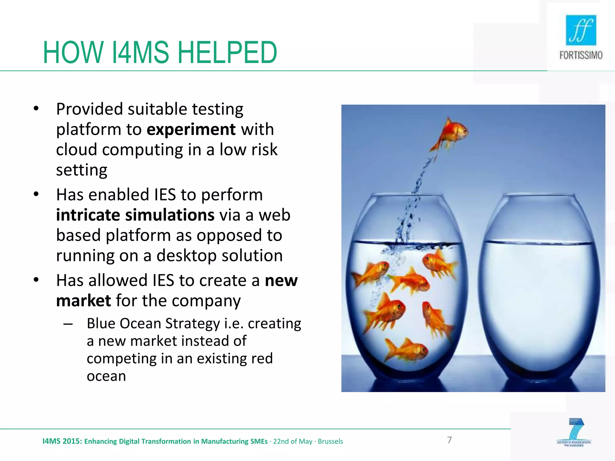 HOW I4MS HELPED
I4MS 2015: Enhancing Digital Transformation in Manufacturing SMEs · 22nd of May · Brussels
• Provided suitable testing
platform to experiment with
cloud computing in a low risk
setting
• Has enabled IES to perform
intricate simulations via a web
based platform as opposed to
running on a desktop solution
• Has allowed IES to create a new
market for the company
– Blue Ocean Strategy i.e. creating
a new market instead of
competing in an existing red
ocean
7
 