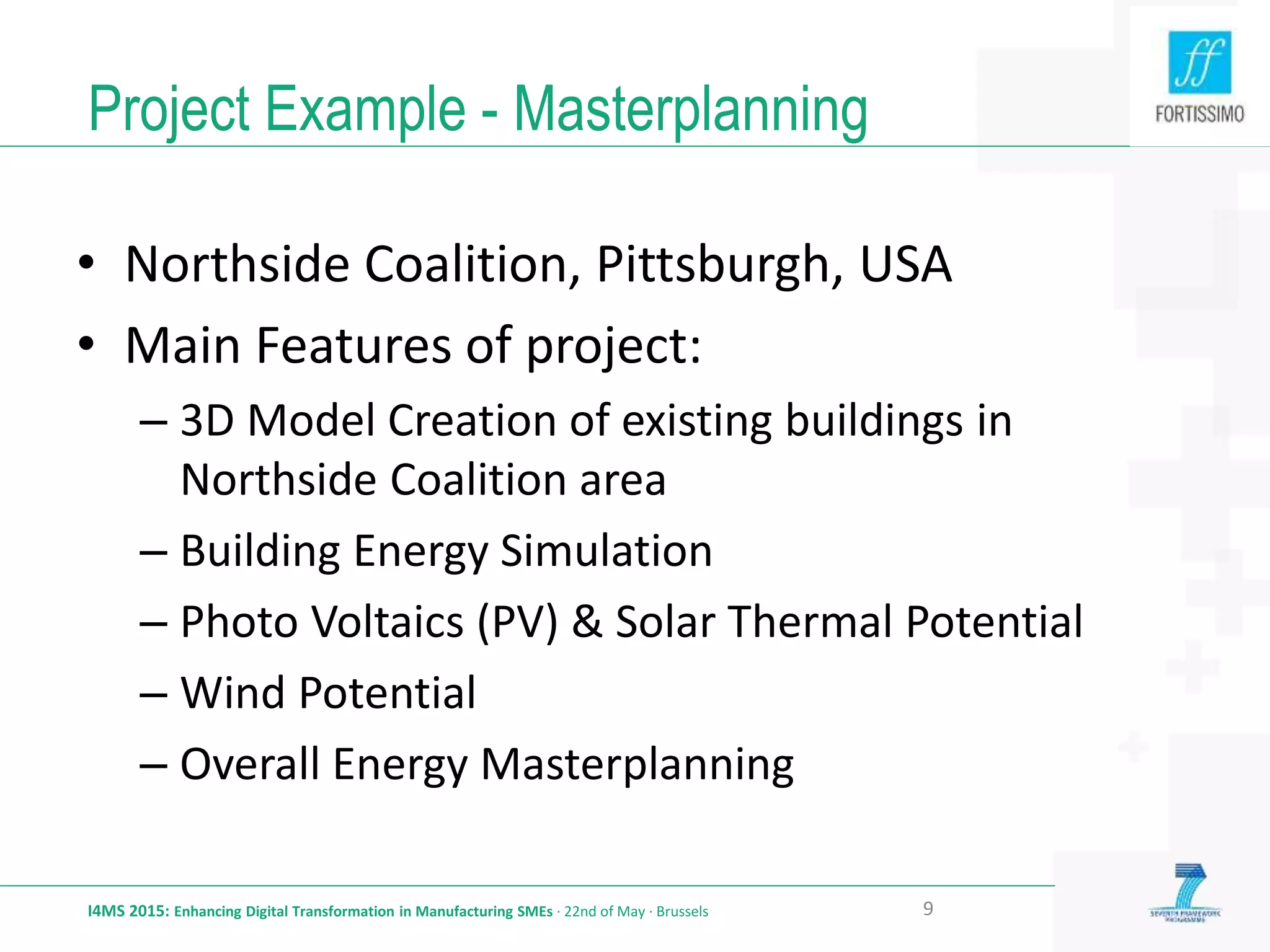 Project Example - Masterplanning
I4MS 2015: Enhancing Digital Transformation in Manufacturing SMEs · 22nd of May · Brussels 9
• Northside Coalition, Pittsburgh, USA
• Main Features of project:
– 3D Model Creation of existing buildings in
Northside Coalition area
– Building Energy Simulation
– Photo Voltaics (PV) & Solar Thermal Potential
– Wind Potential
– Overall Energy Masterplanning
 
