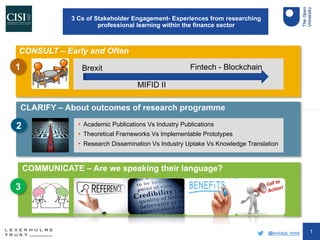 1
CLARIFY – About outcomes of research programme
COMMUNICATE – Are we speaking their language?
CONSULT – Early and Often
• Academic Publications Vs Industry Publications
• Theoretical Frameworks Vs Implementable Prototypes
• Research Dissemination Vs Industry Uptake Vs Knowledge Translation
2
3
1
3 Cs of Stakeholder Engagement- Experiences from researching
professional learning within the finance sector
@invictus_mind
Brexit
MIFID II
Fintech - Blockchain
R C B C
 
