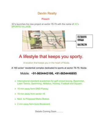           Devlin Realty<br />  Present<br />3C's launches his new project at sector 78-79 with the name of 3C's SPORTS VILLAGE.<br />3 c Sports            VillageSec 78, 79                 <br />      A lifestyle that keeps you sporty.<br />                   A location that keeps you in the heart of Noida.<br />A 180 acres* residential complex dedicated to sports at sector 78-79, Noida<br />           Mobile:  +91-9654443106, +91-9654446695 <br />International standard academies for golf cricket boxing, Basminton, Lawn Tennis, Swimming, Athletics, Hockey, Football and Squash.<br />10 min away form DND Flyway.<br />10 min away from sector 18.<br />Next  to Proposed Metro Station.<br />2 min away from louts Boulevard.<br />                                      Details Coming Soon...........<br /> <br />Why through Devlin Realty? • Advisor registered & Certified by NAREDCO (Min Of Urban ,Govt Of India)• No service charge from buyers• No Service charge on resale(Saving of 1% on resale value ie approx 2% of present Basic Value) /rental management(saving of 1 month Rental equal to 0.5% of today’s Basic value ) *• Providing services in Noida, Greater Noida , Gurgaon ,Ghaziabad , Delhi ,UK & Dubai .• Assistance on Loan & Documentation free of charge(save time on Payments/Reciepts/loan/Agreements & other Issues with Developer) • We abide by non disclosure policy (Your investment not disclosed without your permission )• Advisory Services• Portfolio Management , free of chargeWarm RegardsSana Ziya<br />Devlin Realty (A Premier Real Estate Advisor)quot;
Together we can achieve your dreamquot;
Noida office : - D-8, 2nd Floor, Sector 63.Gurgaon Office: 3529, Gate no.2, Sec-23.Mob - (+91) 91-9654443106, +91-9654446695 <br />Email: sana.devlin@gmail.com<br />