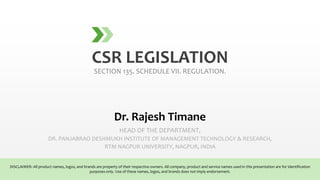 CSR LEGISLATION
SECTION 135. SCHEDULE VII. REGULATION.
Dr. Rajesh Timane
HEAD OF THE DEPARTMENT,
DR. PANJABRAO DESHMUKH INSTITUTE OF MANAGEMENT TECHNOLOGY & RESEARCH,
RTM NAGPUR UNIVERSITY, NAGPUR, INDIA
DISCLAIMER: All product names, logos, and brands are property of their respective owners. All company, product and service names used in this presentation are for identification
purposes only. Use of these names, logos, and brands does not imply endorsement.
 