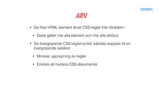 Arv
• De ﬂest HTML-element ärver CSS-regler från föräldern
• Detta gäller inte alla element och inte alla attribut
• De övergripande CSS-reglerna bör således kopplas till en
övergripande selektor
• Minskar upprepning av regler
• Enklare att hantera CSS-dokumentet
Exempel
 