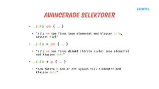 Avancerade selektorer
• .info em { … }
• “alla em som finns inom elementet med klassen info,
oavsett nivå”
• .info > em { … }
• “alla em som finns direkt (första nivån) inom elementet
med klassen info”
• .info + p { … }
• “den första p som är ett syskon till elementet med
klassen info”
Exempel
 