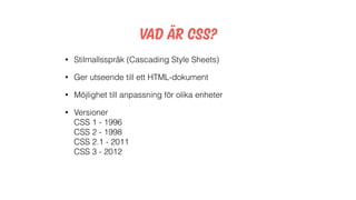 Vad är css?
• Stilmallsspråk (Cascading Style Sheets)
• Ger utseende till ett HTML-dokument
• Möjlighet till anpassning för olika enheter
• Versioner 
CSS 1 - 1996 
CSS 2 - 1998 
CSS 2.1 - 2011 
CSS 3 - 2012
 