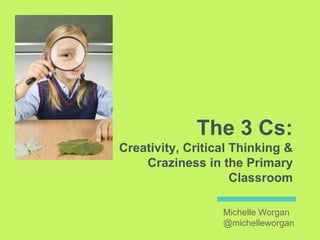 The 3 Cs:
Creativity, Critical Thinking &
Craziness in the Primary
Classroom
Michelle Worgan
@michelleworgan
 
