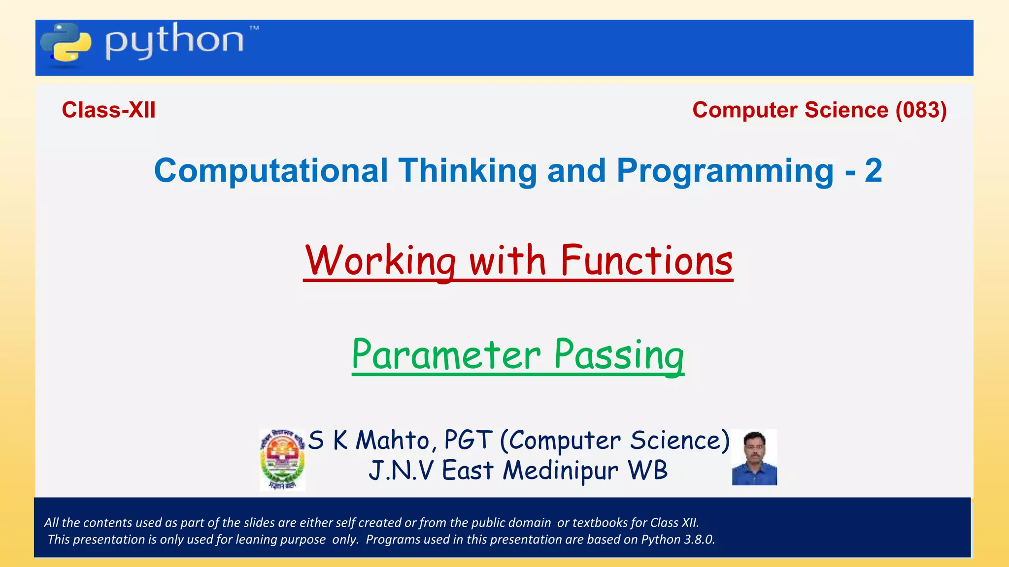 .
Class-XII Computer Science (083)
All the contents used as part of the slides are either self created or from the public domain or textbooks for Class XII.
This presentation is only used for leaning purpose only. Programs used in this presentation are based on Python 3.8.0.
Computational Thinking and Programming - 2
Working with Functions
Parameter Passing
S K Mahto, PGT (Computer Science)
J.N.V East Medinipur WB
 