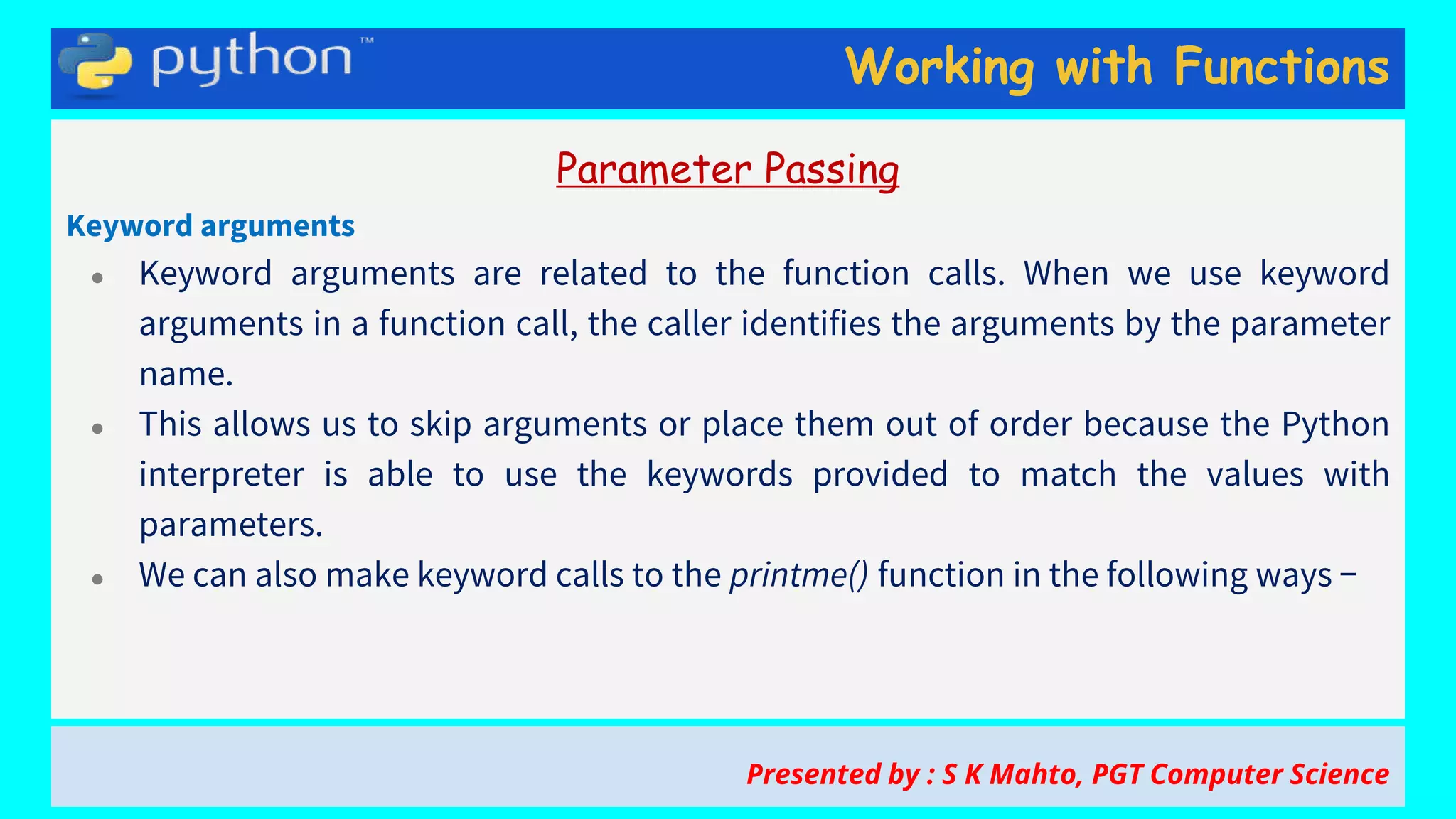 Working with Functions
Parameter Passing
Keyword arguments
● Keyword arguments are related to the function calls. When we use keyword
arguments in a function call, the caller identifies the arguments by the parameter
name.
● This allows us to skip arguments or place them out of order because the Python
interpreter is able to use the keywords provided to match the values with
parameters.
● We can also make keyword calls to the printme() function in the following ways −
Presented by : S K Mahto, PGT Computer Science
 
