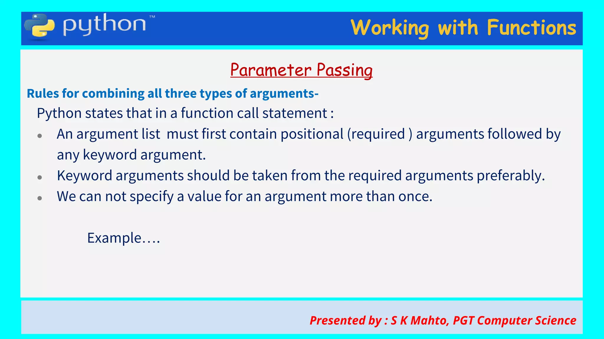 Working with Functions
Parameter Passing
Rules for combining all three types of arguments-
Python states that in a function call statement :
● An argument list must first contain positional (required ) arguments followed by
any keyword argument.
● Keyword arguments should be taken from the required arguments preferably.
● We can not specify a value for an argument more than once.
Example….
Presented by : S K Mahto, PGT Computer Science
 