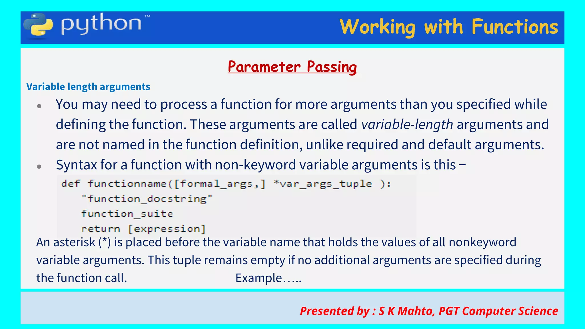 Working with Functions
Parameter Passing
Variable length arguments
● You may need to process a function for more arguments than you specified while
defining the function. These arguments are called variable-length arguments and
are not named in the function definition, unlike required and default arguments.
● Syntax for a function with non-keyword variable arguments is this −
An asterisk (*) is placed before the variable name that holds the values of all nonkeyword
variable arguments. This tuple remains empty if no additional arguments are specified during
the function call. Example…..
Presented by : S K Mahto, PGT Computer Science
 