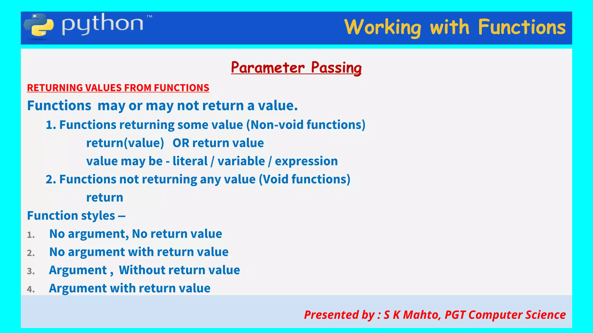 Working with Functions
Parameter Passing
RETURNING VALUES FROM FUNCTIONS
Functions may or may not return a value.
1. Functions returning some value (Non-void functions)
return(value) OR return value
value may be - literal / variable / expression
2. Functions not returning any value (Void functions)
return
Function styles –
1. No argument, No return value
2. No argument with return value
3. Argument , Without return value
4. Argument with return value
Presented by : S K Mahto, PGT Computer Science
 