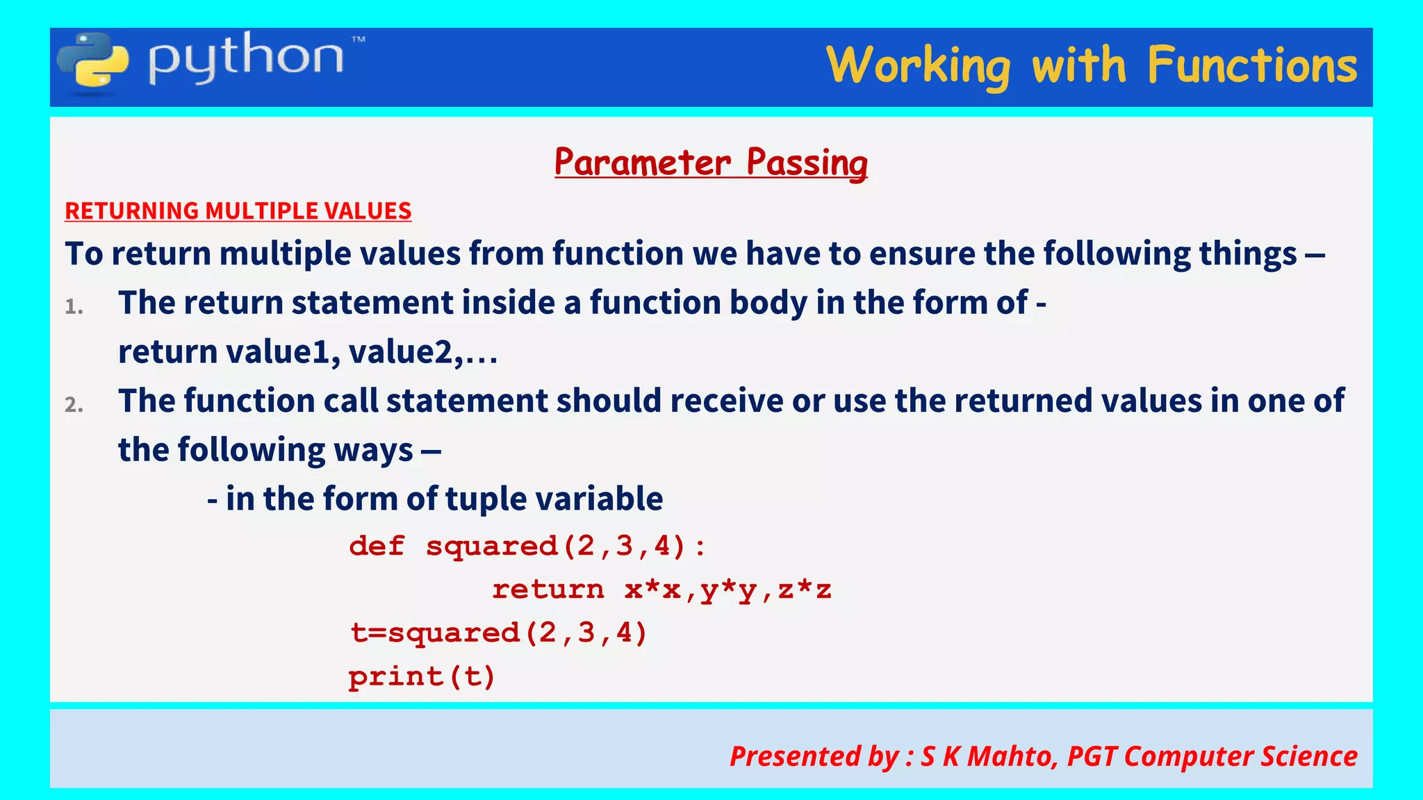 Working with Functions
Parameter Passing
RETURNING MULTIPLE VALUES
To return multiple values from function we have to ensure the following things –
1. The return statement inside a function body in the form of -
return value1, value2,…
2. The function call statement should receive or use the returned values in one of
the following ways –
- in the form of tuple variable
def squared(2,3,4):
return x*x,y*y,z*z
t=squared(2,3,4)
print(t)
Presented by : S K Mahto, PGT Computer Science
 