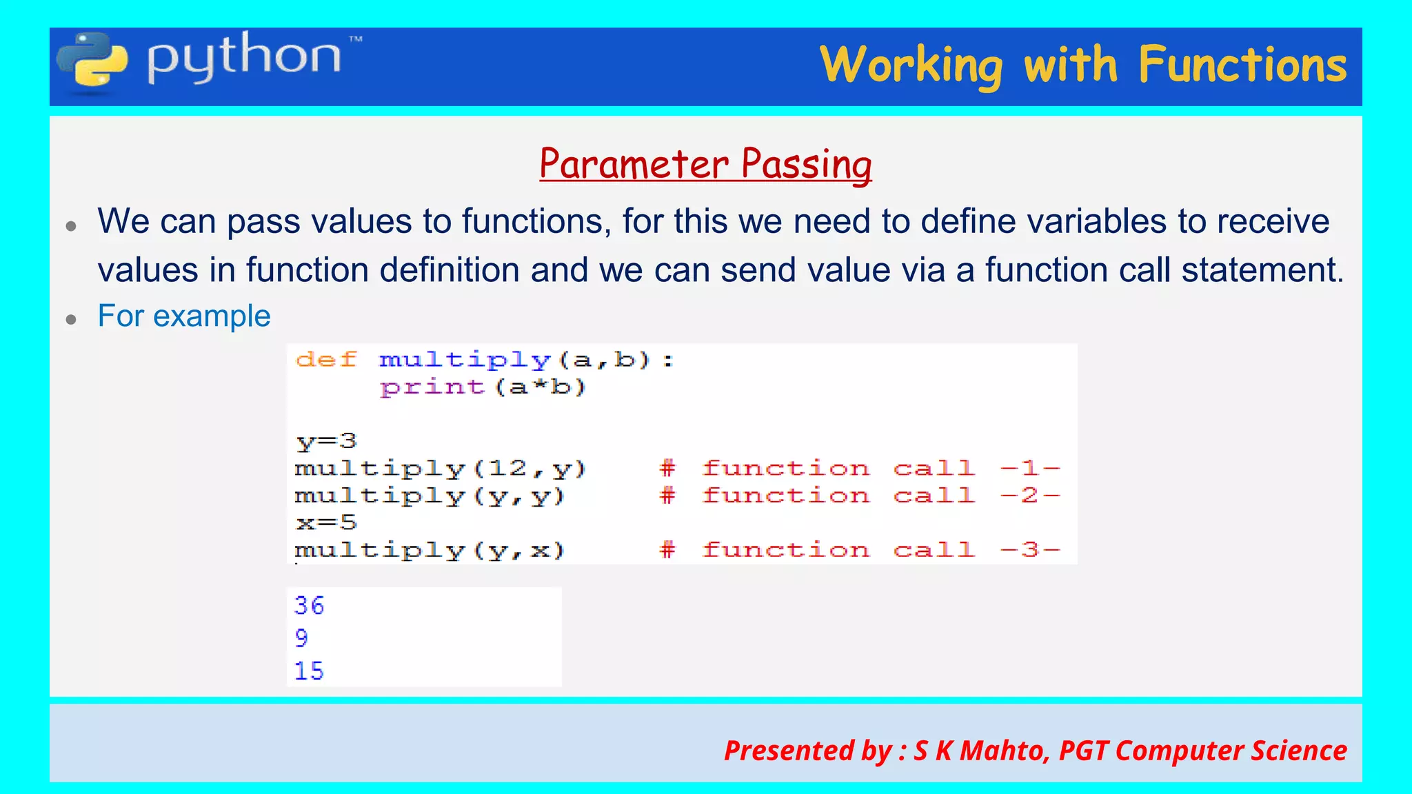 Working with Functions
Parameter Passing
● We can pass values to functions, for this we need to define variables to receive
values in function definition and we can send value via a function call statement.
● For example
Presented by : S K Mahto, PGT Computer Science
 