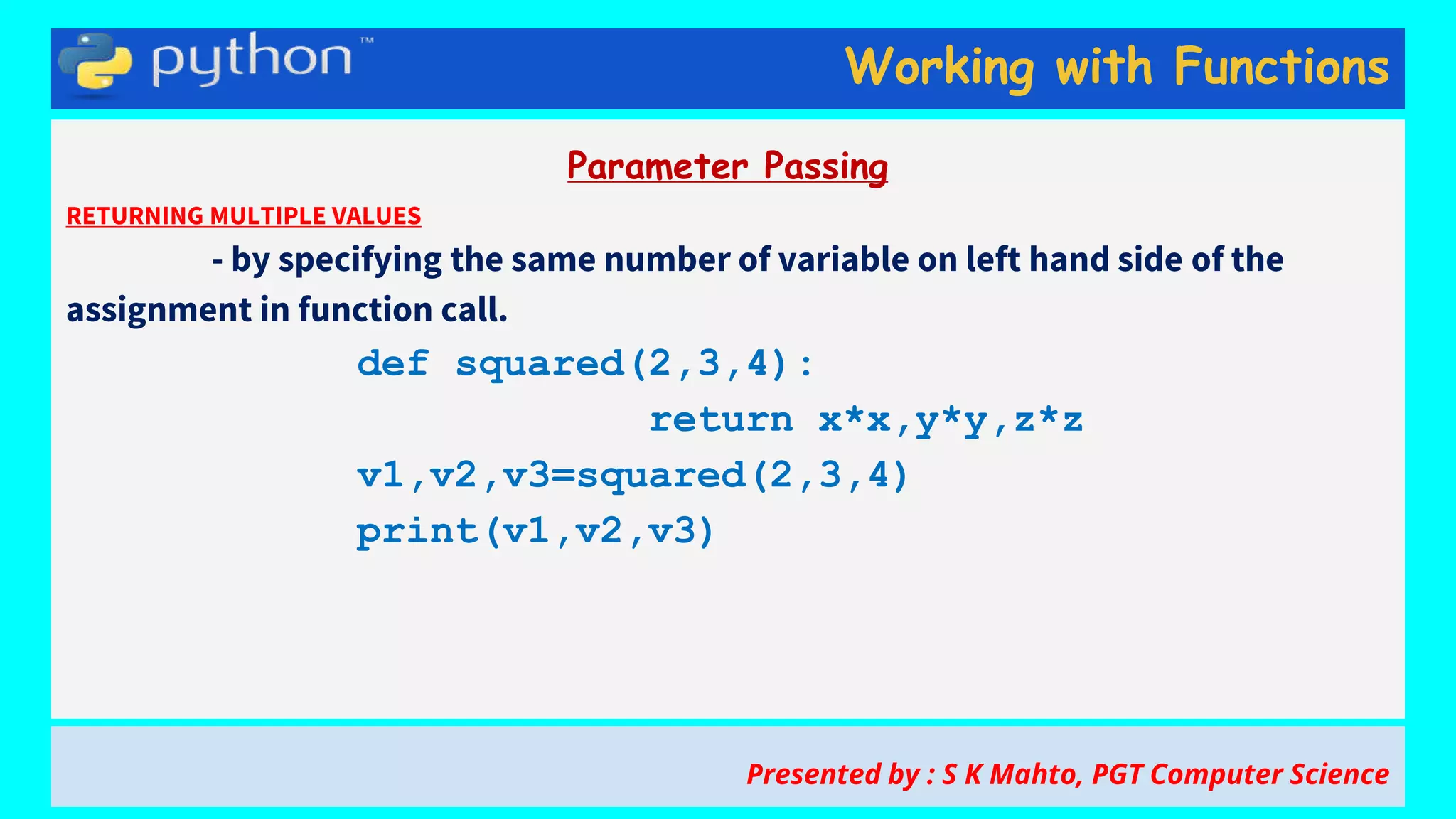 Working with Functions
Parameter Passing
RETURNING MULTIPLE VALUES
- by specifying the same number of variable on left hand side of the
assignment in function call.
def squared(2,3,4):
return x*x,y*y,z*z
v1,v2,v3=squared(2,3,4)
print(v1,v2,v3)
Presented by : S K Mahto, PGT Computer Science
 